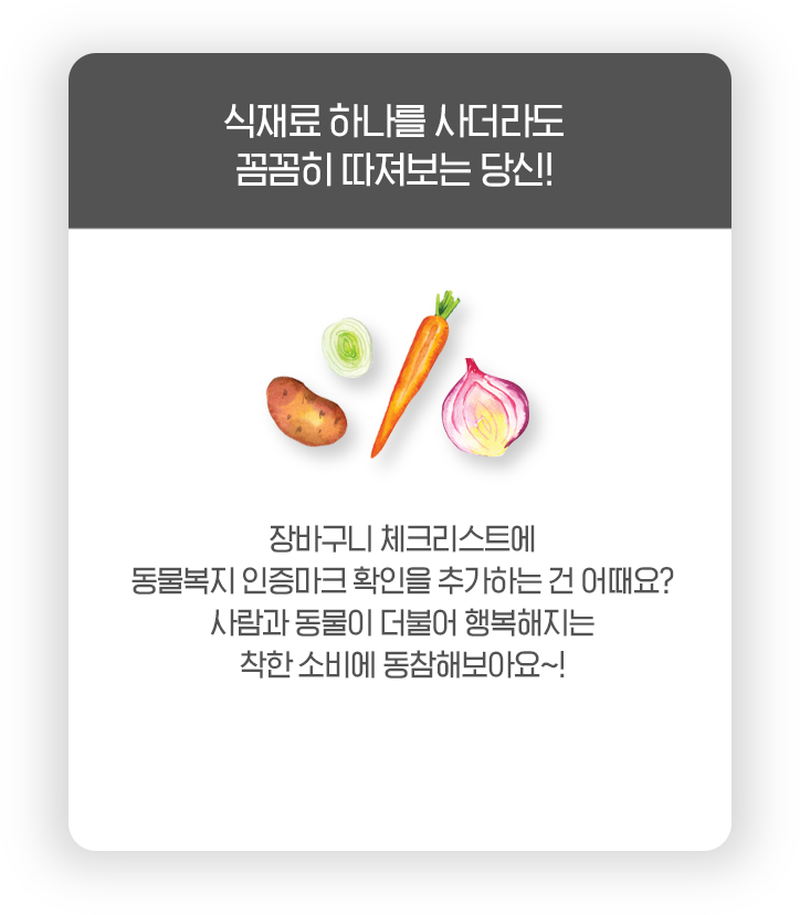 식재료 하나를 사더라도 꼼꼼히 따져보는 당신! 장바구니 체크리스트에 동물복지 인증마크 확인을 추가하는 건 어때요? 사람과 동물이 더불어 행복해지는 착한 소비에 동참해보아요~!