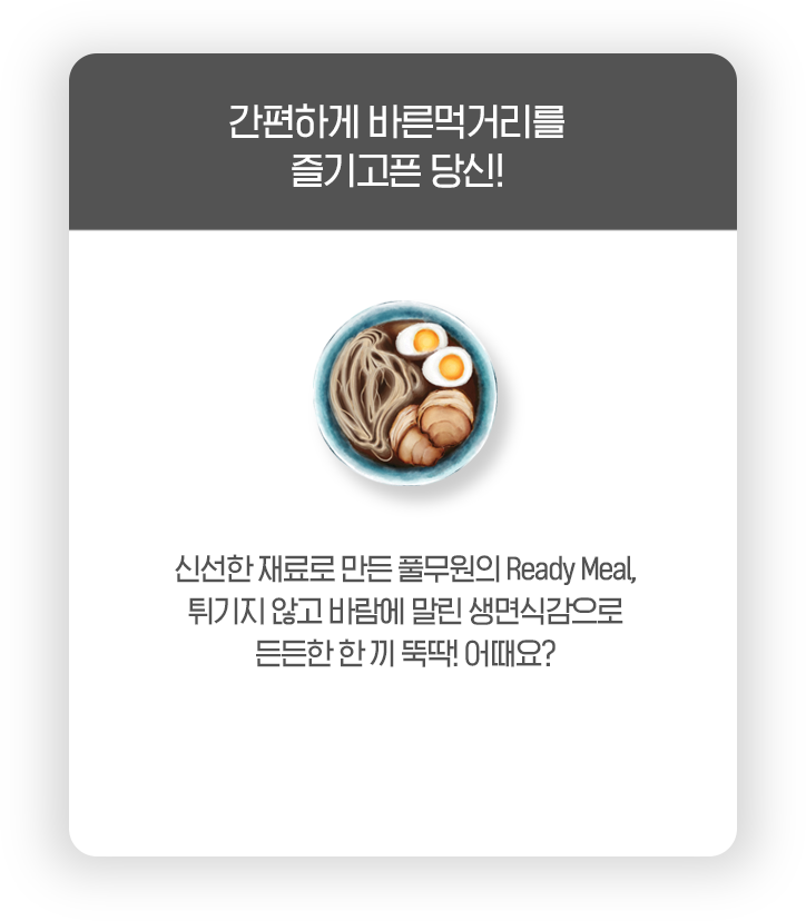 간편하게 바른먹거리를 즐기고픈 당신! 신선한 재료로 만든 풀무원의 Ready Meal, 튀기지 않고 바람에 말린 생면식감으로 든든한 한 끼 뚝딱! 어때요?